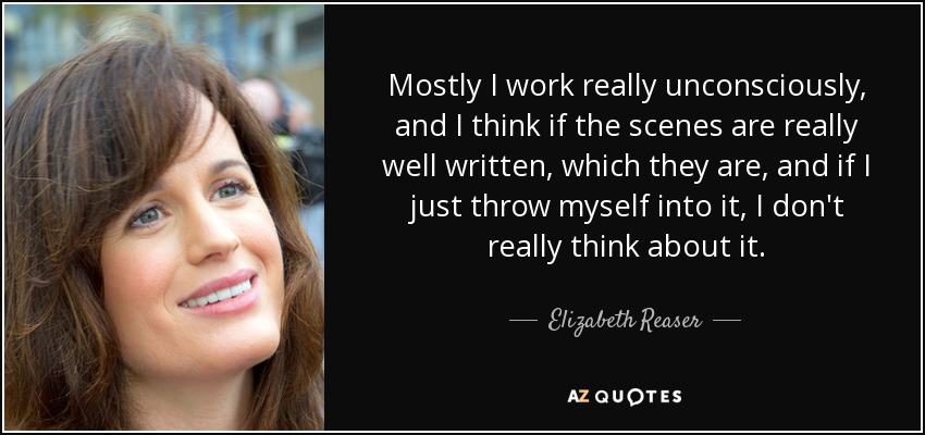 Mostly I work really unconsciously, and I think if the scenes are really well written, which they are, and if I just throw myself into it, I don't really think about it. - Elizabeth Reaser