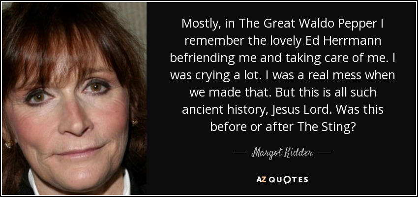 Mostly, in The Great Waldo Pepper I remember the lovely Ed Herrmann befriending me and taking care of me. I was crying a lot. I was a real mess when we made that. But this is all such ancient history, Jesus Lord. Was this before or after The Sting? - Margot Kidder