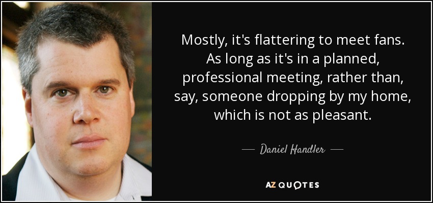 Mostly, it's flattering to meet fans. As long as it's in a planned, professional meeting, rather than, say, someone dropping by my home, which is not as pleasant. - Daniel Handler