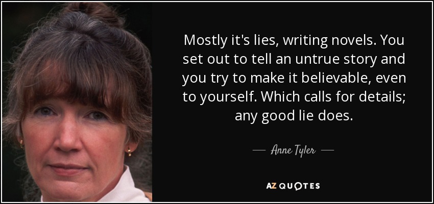 Mostly it's lies, writing novels. You set out to tell an untrue story and you try to make it believable, even to yourself. Which calls for details; any good lie does. - Anne Tyler