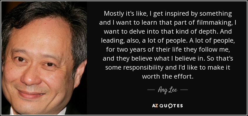 Mostly it's like, I get inspired by something and I want to learn that part of filmmaking, I want to delve into that kind of depth. And leading, also, a lot of people. A lot of people, for two years of their life they follow me, and they believe what I believe in. So that's some responsibility and I'd like to make it worth the effort. - Ang Lee