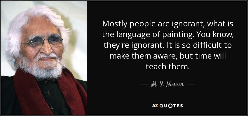 Mostly people are ignorant, what is the language of painting. You know, they're ignorant. It is so difficult to make them aware, but time will teach them. - M. F. Husain