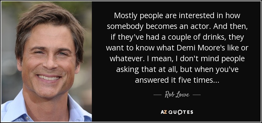 Mostly people are interested in how somebody becomes an actor. And then, if they've had a couple of drinks, they want to know what Demi Moore's like or whatever. I mean, I don't mind people asking that at all, but when you've answered it five times... - Rob Lowe
