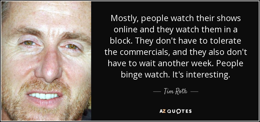 Mostly, people watch their shows online and they watch them in a block. They don't have to tolerate the commercials, and they also don't have to wait another week. People binge watch. It's interesting. - Tim Roth