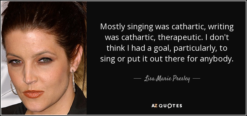 Mostly singing was cathartic, writing was cathartic, therapeutic. I don't think I had a goal, particularly, to sing or put it out there for anybody. - Lisa Marie Presley