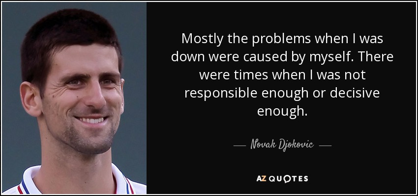 Mostly the problems when I was down were caused by myself. There were times when I was not responsible enough or decisive enough. - Novak Djokovic