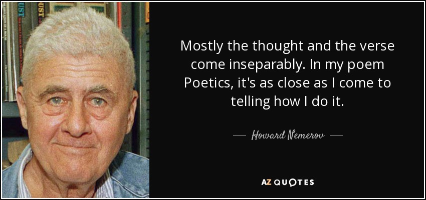 Mostly the thought and the verse come inseparably. In my poem Poetics, it's as close as I come to telling how I do it. - Howard Nemerov