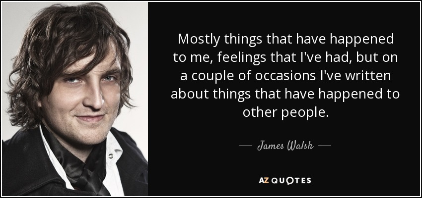 Mostly things that have happened to me, feelings that I've had, but on a couple of occasions I've written about things that have happened to other people. - James Walsh