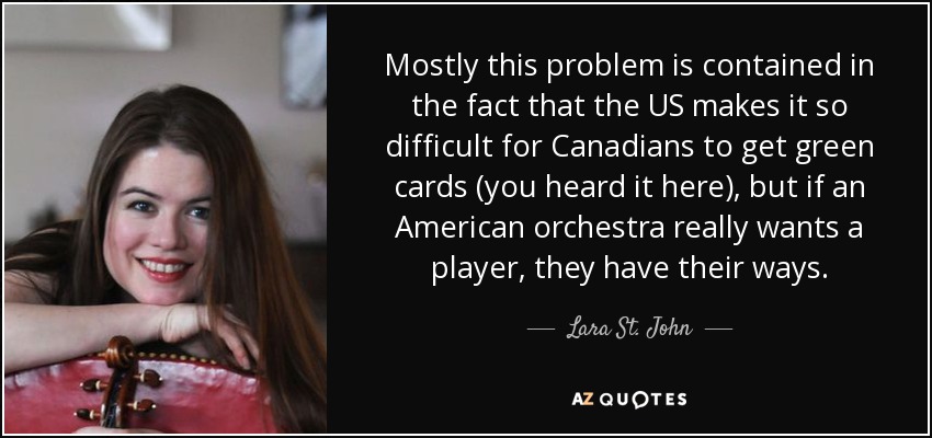 Mostly this problem is contained in the fact that the US makes it so difficult for Canadians to get green cards (you heard it here), but if an American orchestra really wants a player, they have their ways. - Lara St. John