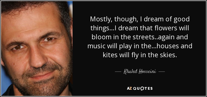 Mostly, though, I dream of good things...I dream that flowers will bloom in the streets..again and music will play in the...houses and kites will fly in the skies. - Khaled Hosseini