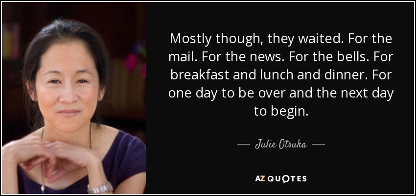 Mostly though, they waited. For the mail. For the news. For the bells. For breakfast and lunch and dinner. For one day to be over and the next day to begin. - Julie Otsuka