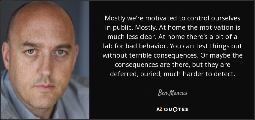 Mostly we're motivated to control ourselves in public. Mostly. At home the motivation is much less clear. At home there's a bit of a lab for bad behavior. You can test things out without terrible consequences. Or maybe the consequences are there, but they are deferred, buried, much harder to detect. - Ben Marcus