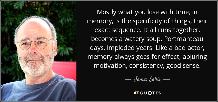 Mostly what you lose with time, in memory, is the specificity of things, their exact sequence. It all runs together, becomes a watery soup. Portmanteau days, imploded years. Like a bad actor, memory always goes for effect, abjuring motivation, consistency, good sense. - James Sallis