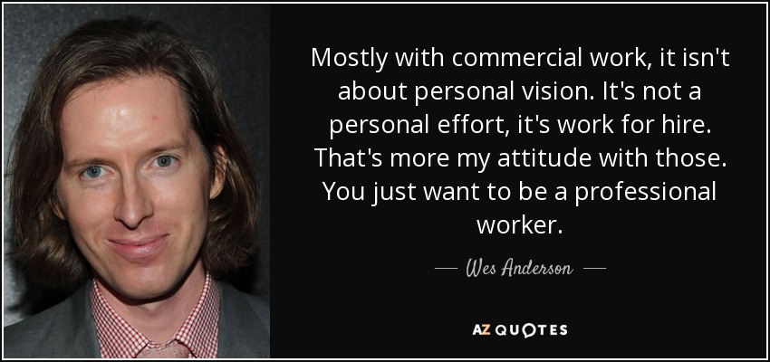 Mostly with commercial work, it isn't about personal vision. It's not a personal effort, it's work for hire. That's more my attitude with those. You just want to be a professional worker. - Wes Anderson