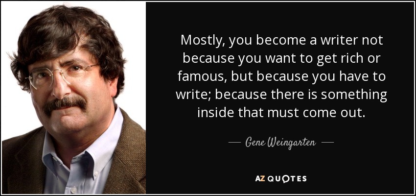Mostly, you become a writer not because you want to get rich or famous, but because you have to write; because there is something inside that must come out. - Gene Weingarten