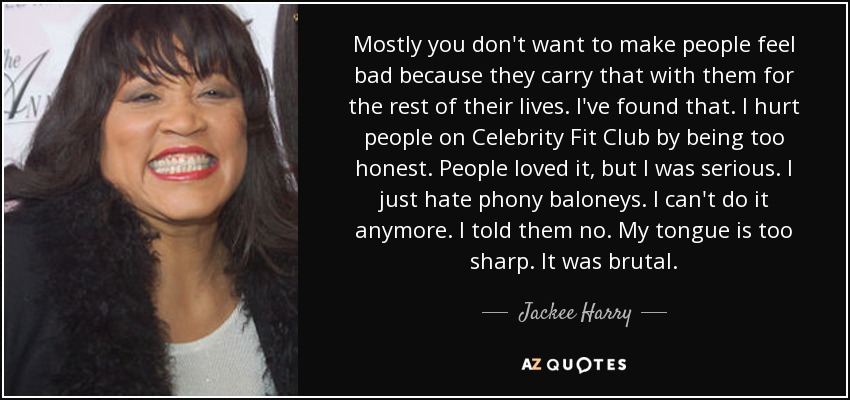 Mostly you don't want to make people feel bad because they carry that with them for the rest of their lives. I've found that. I hurt people on Celebrity Fit Club by being too honest. People loved it, but I was serious. I just hate phony baloneys. I can't do it anymore. I told them no. My tongue is too sharp. It was brutal. - Jackee Harry