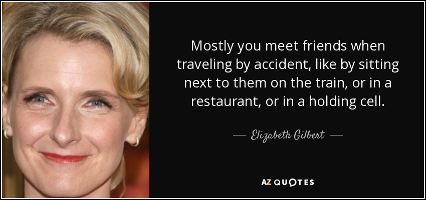 Mostly you meet friends when traveling by accident, like by sitting next to them on the train, or in a restaurant, or in a holding cell. - Elizabeth Gilbert