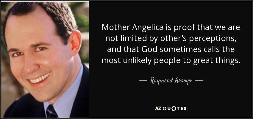 Mother Angelica is proof that we are not limited by other's perceptions, and that God sometimes calls the most unlikely people to great things. - Raymond Arroyo