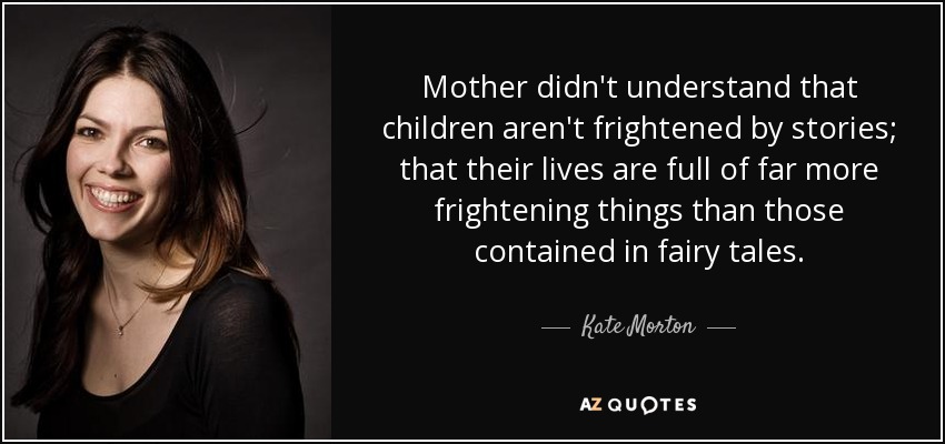 Mother didn't understand that children aren't frightened by stories; that their lives are full of far more frightening things than those contained in fairy tales. - Kate Morton