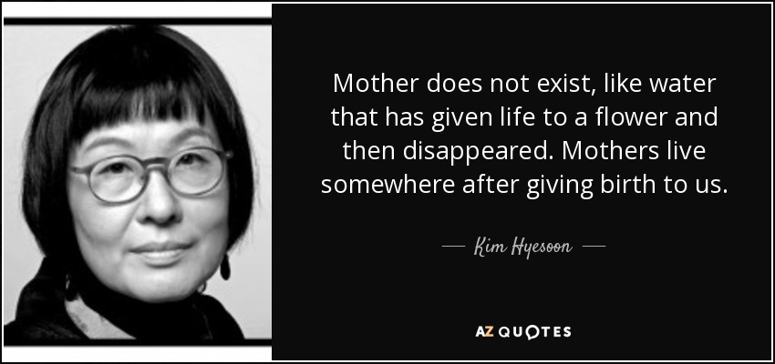 Mother does not exist, like water that has given life to a flower and then disappeared. Mothers live somewhere after giving birth to us. - Kim Hyesoon
