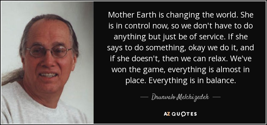 Mother Earth is changing the world. She is in control now, so we don't have to do anything but just be of service. If she says to do something, okay we do it, and if she doesn't, then we can relax. We've won the game, everything is almost in place. Everything is in balance. - Drunvalo Melchizedek