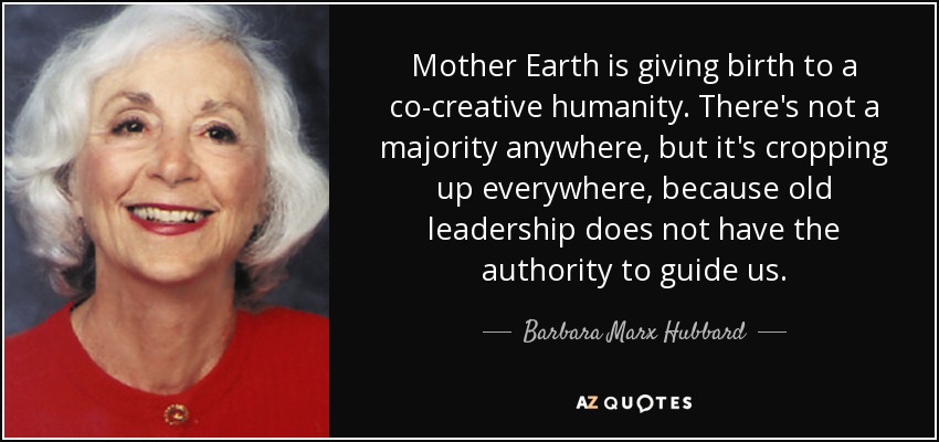 Mother Earth is giving birth to a co-creative humanity. There's not a majority anywhere, but it's cropping up everywhere, because old leadership does not have the authority to guide us. - Barbara Marx Hubbard