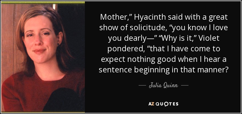 Mother,” Hyacinth said with a great show of solicitude, “you know I love you dearly—” “Why is it,” Violet pondered, “that I have come to expect nothing good when I hear a sentence beginning in that manner? - Julia Quinn