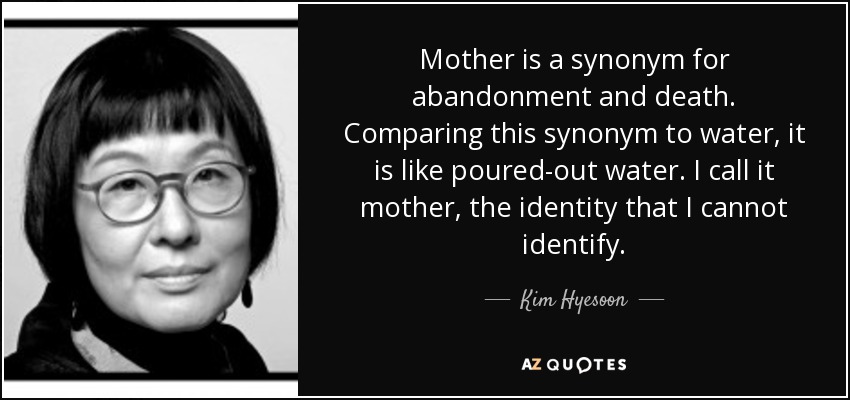 Mother is a synonym for abandonment and death. Comparing this synonym to water, it is like poured-out water. I call it mother, the identity that I cannot identify. - Kim Hyesoon