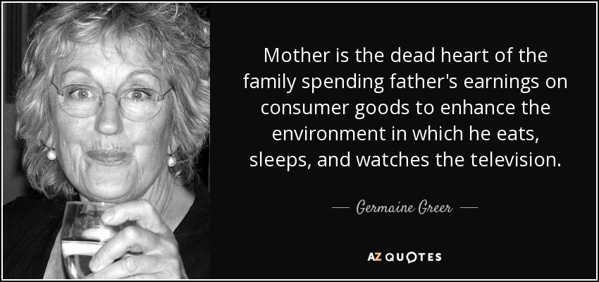 Mother is the dead heart of the family spending father's earnings on consumer goods to enhance the environment in which he eats, sleeps, and watches the television. - Germaine Greer