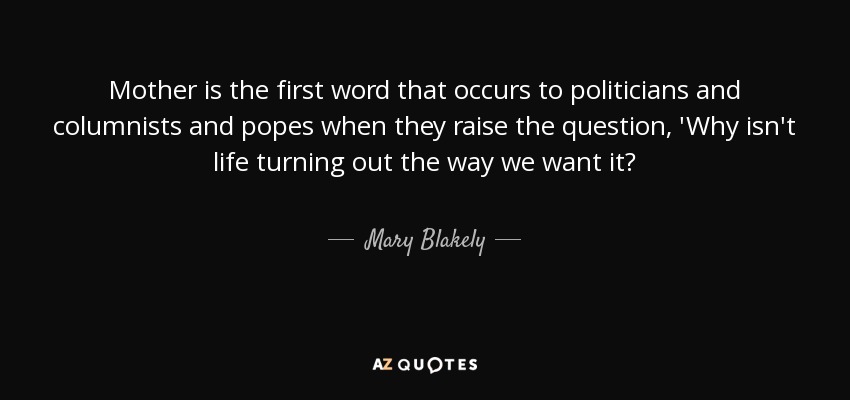 Mother is the first word that occurs to politicians and columnists and popes when they raise the question, 'Why isn't life turning out the way we want it? - Mary Blakely