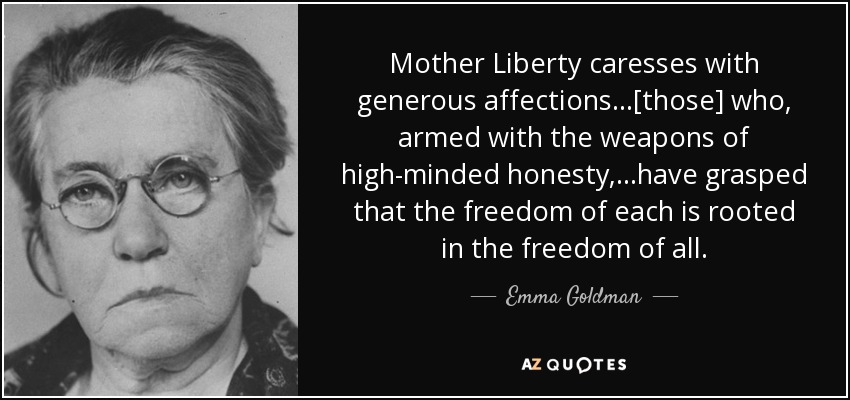 Mother Liberty caresses with generous affections...[those] who, armed with the weapons of high-minded honesty,...have grasped that the freedom of each is rooted in the freedom of all. - Emma Goldman