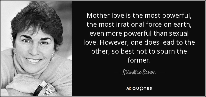 Mother love is the most powerful, the most irrational force on earth, even more powerful than sexual love. However, one does lead to the other, so best not to spurn the former. - Rita Mae Brown