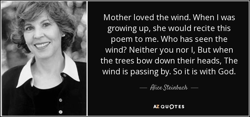 Mother loved the wind. When I was growing up, she would recite this poem to me. Who has seen the wind? Neither you nor I, But when the trees bow down their heads, The wind is passing by. So it is with God. - Alice Steinbach
