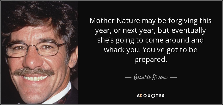 Mother Nature may be forgiving this year, or next year, but eventually she's going to come around and whack you. You've got to be prepared. - Geraldo Rivera