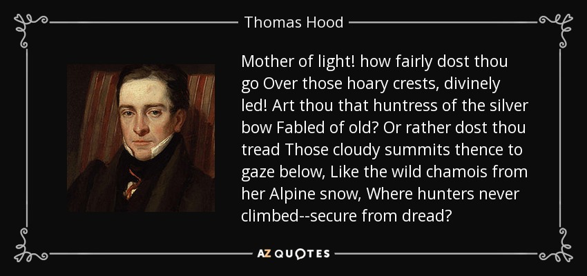 Mother of light! how fairly dost thou go Over those hoary crests, divinely led! Art thou that huntress of the silver bow Fabled of old? Or rather dost thou tread Those cloudy summits thence to gaze below, Like the wild chamois from her Alpine snow, Where hunters never climbed--secure from dread? - Thomas Hood