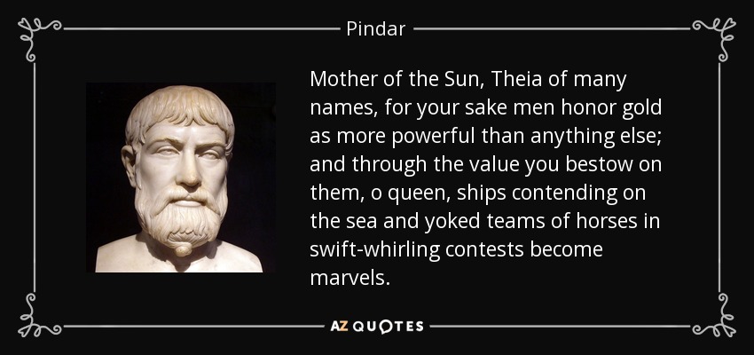 Mother of the Sun, Theia of many names, for your sake men honor gold as more powerful than anything else; and through the value you bestow on them, o queen, ships contending on the sea and yoked teams of horses in swift-whirling contests become marvels. - Pindar