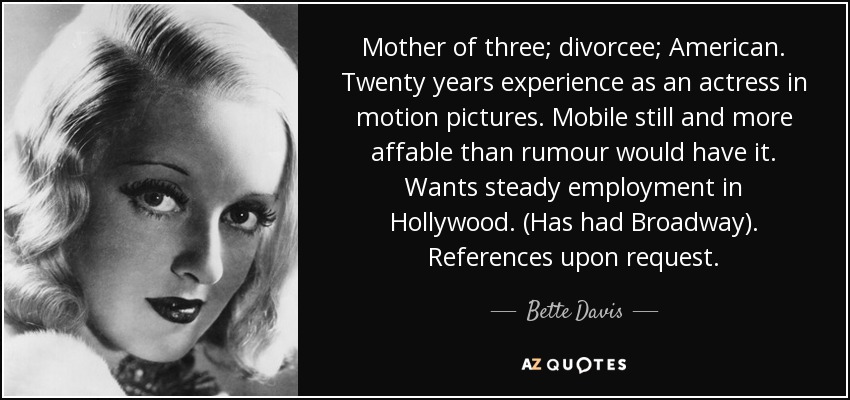 Mother of three; divorcee; American. Twenty years experience as an actress in motion pictures. Mobile still and more affable than rumour would have it. Wants steady employment in Hollywood. (Has had Broadway). References upon request. - Bette Davis