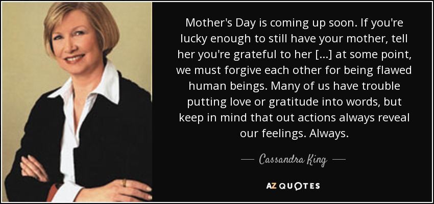 Mother's Day is coming up soon. If you're lucky enough to still have your mother, tell her you're grateful to her [...] at some point, we must forgive each other for being flawed human beings. Many of us have trouble putting love or gratitude into words, but keep in mind that out actions always reveal our feelings. Always. - Cassandra King