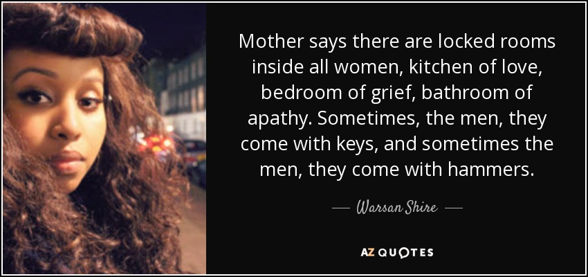 Mother says there are locked rooms inside all women, kitchen of love, bedroom of grief, bathroom of apathy. Sometimes, the men, they come with keys, and sometimes the men, they come with hammers. - Warsan Shire