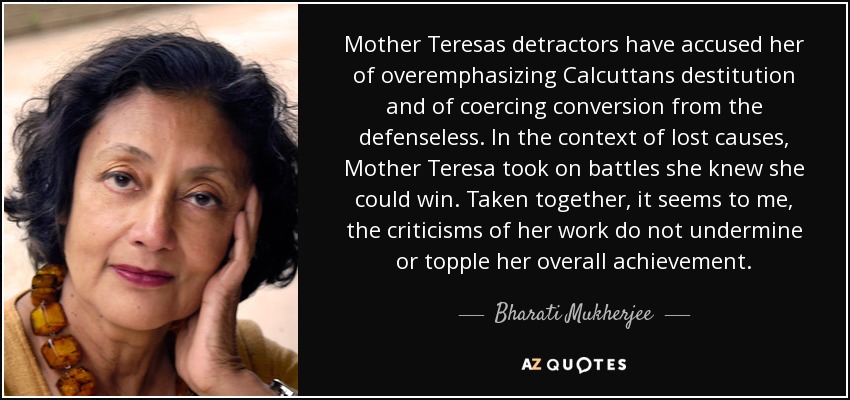 Mother Teresas detractors have accused her of overemphasizing Calcuttans destitution and of coercing conversion from the defenseless. In the context of lost causes, Mother Teresa took on battles she knew she could win. Taken together, it seems to me, the criticisms of her work do not undermine or topple her overall achievement. - Bharati Mukherjee