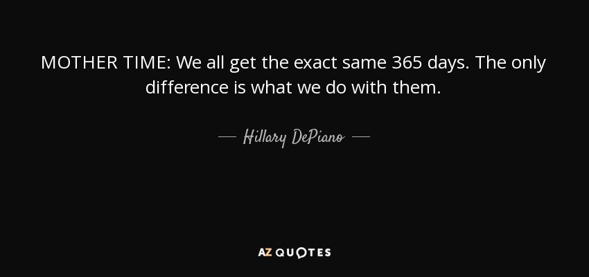 MOTHER TIME: We all get the exact same 365 days. The only difference is what we do with them. - Hillary DePiano