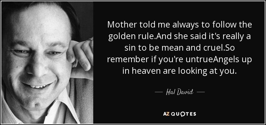 Mother told me always to follow the golden rule.And she said it's really a sin to be mean and cruel.So remember if you're untrueAngels up in heaven are looking at you. - Hal David