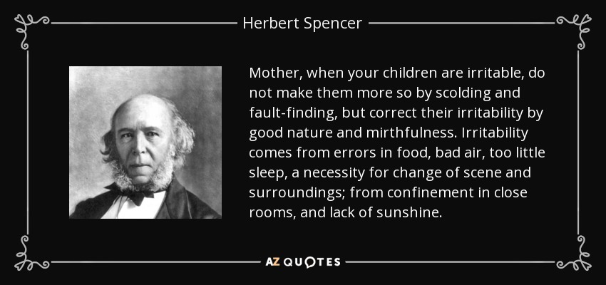 Mother, when your children are irritable, do not make them more so by scolding and fault-finding, but correct their irritability by good nature and mirthfulness. Irritability comes from errors in food, bad air, too little sleep, a necessity for change of scene and surroundings; from confinement in close rooms, and lack of sunshine. - Herbert Spencer