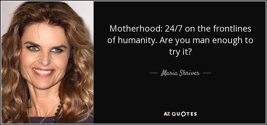 Motherhood: 24/7 on the frontlines of humanity. Are you man enough to try it? - Maria Shriver