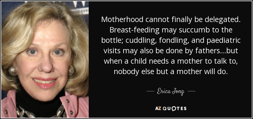 Motherhood cannot finally be delegated. Breast-feeding may succumb to the bottle; cuddling, fondling, and paediatric visits may also be done by fathers...but when a child needs a mother to talk to, nobody else but a mother will do. - Erica Jong