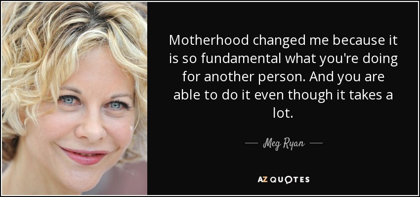 Motherhood changed me because it is so fundamental what you're doing for another person. And you are able to do it even though it takes a lot. - Meg Ryan
