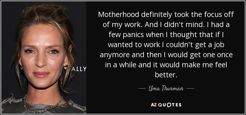 Motherhood definitely took the focus off of my work. And I didn't mind. I had a few panics when I thought that if I wanted to work I couldn't get a job anymore and then I would get one once in a while and it would make me feel better. - Uma Thurman