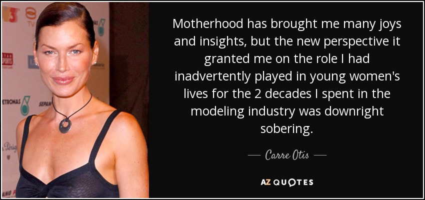 Motherhood has brought me many joys and insights, but the new perspective it granted me on the role I had inadvertently played in young women's lives for the 2 decades I spent in the modeling industry was downright sobering. - Carre Otis