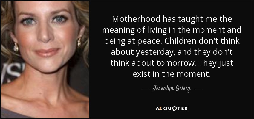 Motherhood has taught me the meaning of living in the moment and being at peace. Children don't think about yesterday, and they don't think about tomorrow. They just exist in the moment. - Jessalyn Gilsig
