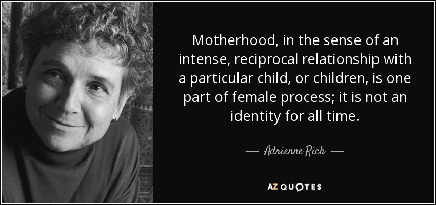 Motherhood, in the sense of an intense, reciprocal relationship with a particular child, or children, is one part of female process; it is not an identity for all time. - Adrienne Rich